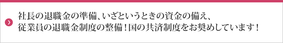 社長の退職金の準備、いざというときの資金の備え、従業員の退職金制度の整備！国の共済制度をお奨めしています！